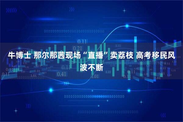牛博士 那尔那茜现场“直播”卖荔枝 高考移民风波不断