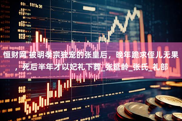 恒财网 被明孝宗独宠的张皇后，晚年跪求侄儿无果，死后半年才以妃礼下葬_张延龄_张氏_礼部