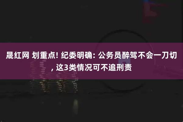 晟红网 划重点! 纪委明确: 公务员醉驾不会一刀切, 这3类情况可不追刑责
