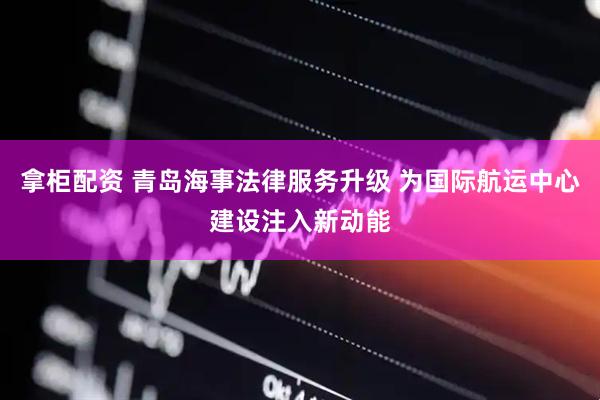 拿柜配资 青岛海事法律服务升级 为国际航运中心建设注入新动能