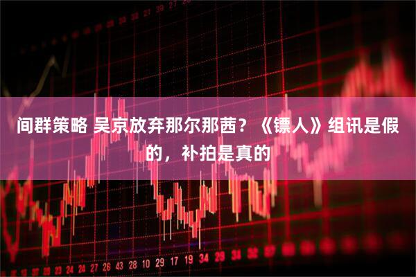 间群策略 吴京放弃那尔那茜？《镖人》组讯是假的，补拍是真的