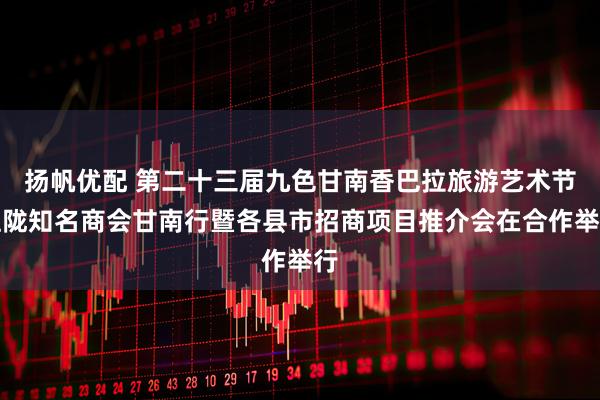 扬帆优配 第二十三届九色甘南香巴拉旅游艺术节驻陇知名商会甘南行暨各县市招商项目推介会在合作举行