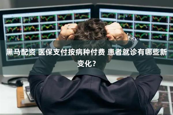 黑马配资 医保支付按病种付费 患者就诊有哪些新变化？