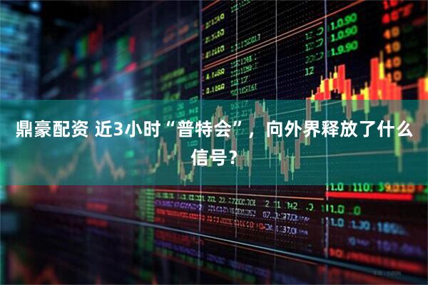 鼎豪配资 近3小时“普特会”，向外界释放了什么信号？