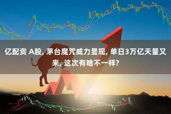亿配资 A股, 茅台魔咒威力显现, 单日3万亿天量又来, 这次有啥不一样?
