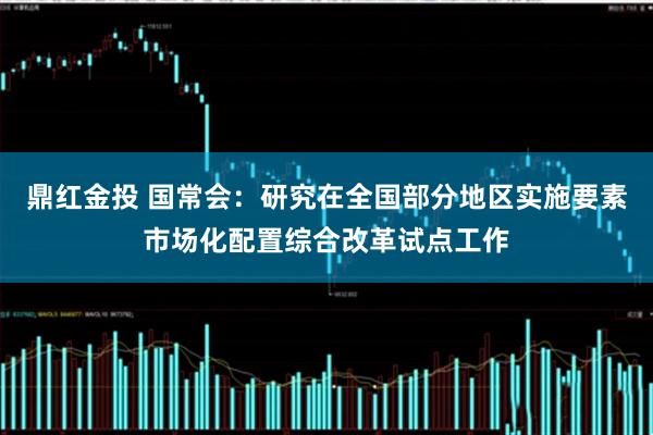 鼎红金投 国常会：研究在全国部分地区实施要素市场化配置综合改革试点工作