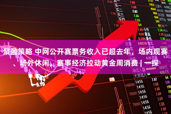 聚盈策略 中网公开赛票务收入已超去年，场内观赛、场外休闲，赛事经济拉动黄金周消费 | 一探