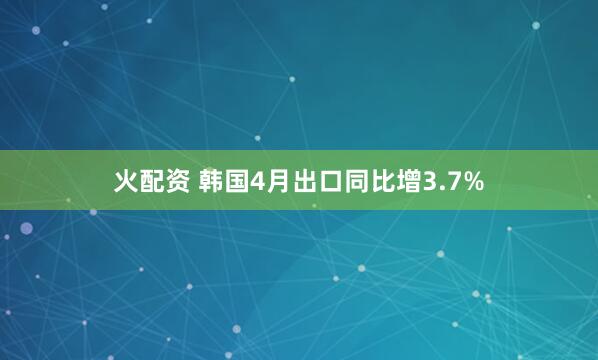 火配资 韩国4月出口同比增3.7%