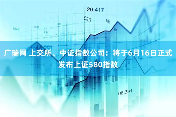 广瑞网 上交所、中证指数公司：将于6月16日正式发布上证580指数