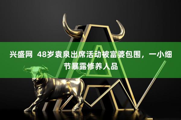 兴盛网  48岁袁泉出席活动被富婆包围，一小细节暴露修养人品