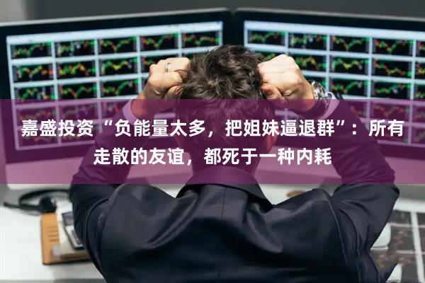 嘉盛投资 “负能量太多，把姐妹逼退群”：所有走散的友谊，都死于一种内耗