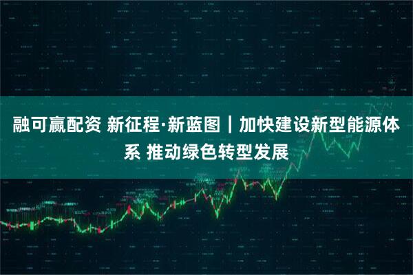 融可赢配资 新征程·新蓝图｜加快建设新型能源体系 推动绿色转型发展