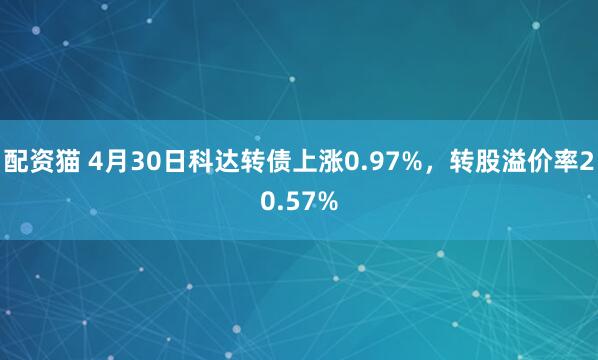 配资猫 4月30日科达转债上涨0.97%，转股溢价率20.57%