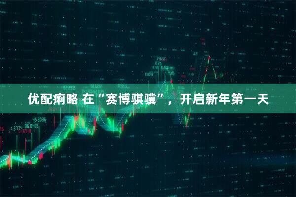 优配痢略 在“赛博骐骥”，开启新年第一天