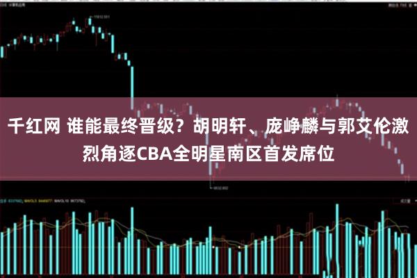 千红网 谁能最终晋级？胡明轩、庞峥麟与郭艾伦激烈角逐CBA全明星南区首发席位