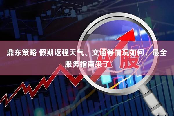 鼎东策略 假期返程天气、交通等情况如何，最全服务指南来了