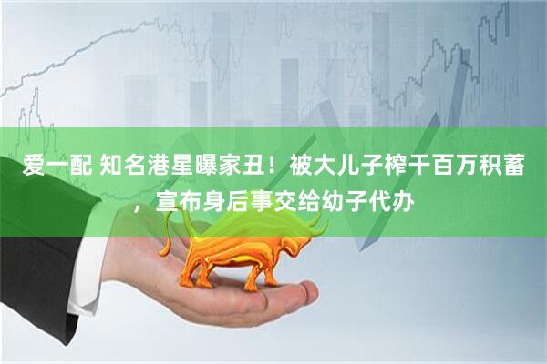 爱一配 知名港星曝家丑！被大儿子榨干百万积蓄，宣布身后事交给幼子代办