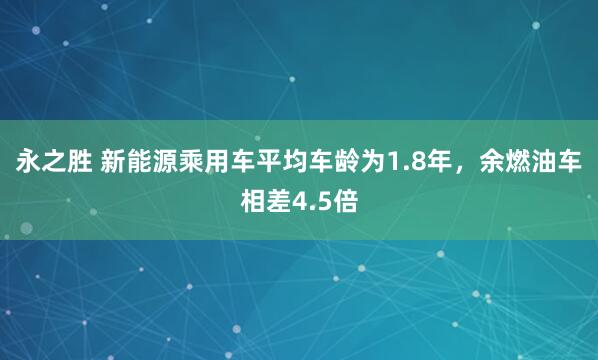 永之胜 新能源乘用车平均车龄为1.8年，余燃油车相差4.5倍